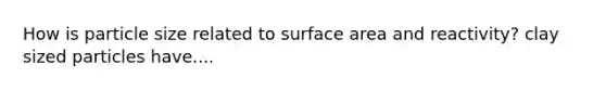 How is particle size related to surface area and reactivity? clay sized particles have....