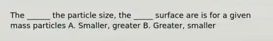 The ______ the particle size, the _____ surface are is for a given mass particles A. Smaller, greater B. Greater, smaller