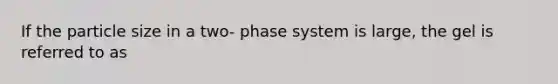 If the particle size in a two- phase system is large, the gel is referred to as