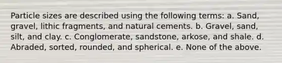 Particle sizes are described using the following terms: a. Sand, gravel, lithic fragments, and natural cements. b. Gravel, sand, silt, and clay. c. Conglomerate, sandstone, arkose, and shale. d. Abraded, sorted, rounded, and spherical. e. None of the above.