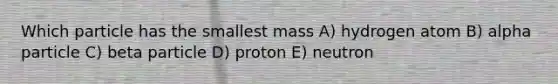 Which particle has the smallest mass A) hydrogen atom B) alpha particle C) beta particle D) proton E) neutron