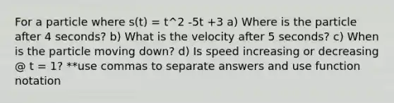 For a particle where s(t) = t^2 -5t +3 a) Where is the particle after 4 seconds? b) What is the velocity after 5 seconds? c) When is the particle moving down? d) Is speed increasing or decreasing @ t = 1? **use commas to separate answers and use function notation