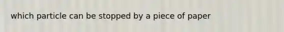 which particle can be stopped by a piece of paper