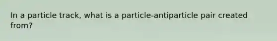 In a particle track, what is a particle-antiparticle pair created from?