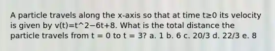 A particle travels along the x-axis so that at time t≥0 its velocity is given by v(t)=t^2−6t+8. What is the total distance the particle travels from t = 0 to t = 3? a. 1 b. 6 c. 20/3 d. 22/3 e. 8