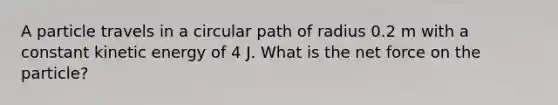 A particle travels in a circular path of radius 0.2 m with a constant kinetic energy of 4 J. What is the net force on the particle?