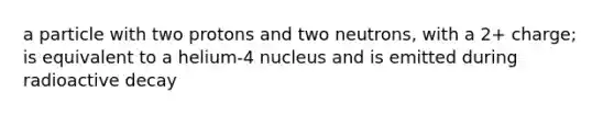 a particle with two protons and two neutrons, with a 2+ charge; is equivalent to a helium-4 nucleus and is emitted during radioactive decay