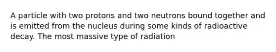 A particle with two protons and two neutrons bound together and is emitted from the nucleus during some kinds of radioactive decay. The most massive type of radiation