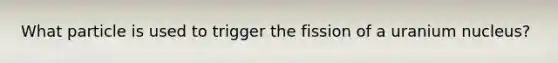 What particle is used to trigger the fission of a uranium nucleus?