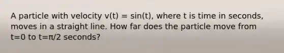 A particle with velocity v(t) = sin(t), where t is time in seconds, moves in a straight line. How far does the particle move from t=0 to t=π/2 seconds?