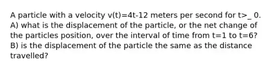 A particle with a velocity v(t)=4t-12 meters per second for t>_ 0. A) what is the displacement of the particle, or the net change of the particles position, over the interval of time from t=1 to t=6? B) is the displacement of the particle the same as the distance travelled?