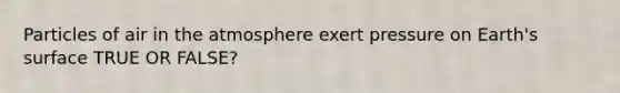 Particles of air in the atmosphere exert pressure on Earth's surface TRUE OR FALSE?