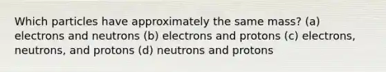 Which particles have approximately the same mass? (a) electrons and neutrons (b) electrons and protons (c) electrons, neutrons, and protons (d) neutrons and protons