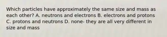 Which particles have approximately the same size and mass as each other? A. neutrons and electrons B. electrons and protons C. protons and neutrons D. none- they are all very different in size and mass