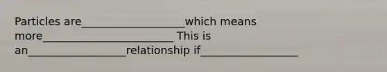 Particles are___________________which means more________________________ This is an__________________relationship if__________________