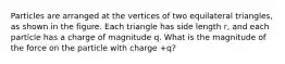 Particles are arranged at the vertices of two equilateral triangles, as shown in the figure. Each triangle has side length r, and each particle has a charge of magnitude q. What is the magnitude of the force on the particle with charge +q?