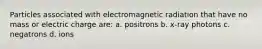 Particles associated with electromagnetic radiation that have no mass or electric charge are: a. positrons b. x-ray photons c. negatrons d. ions