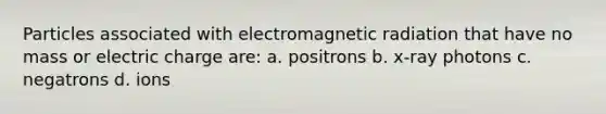 Particles associated with electromagnetic radiation that have no mass or electric charge are: a. positrons b. x-ray photons c. negatrons d. ions