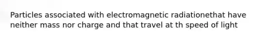 Particles associated with electromagnetic radiationethat have neither mass nor charge and that travel at th speed of light