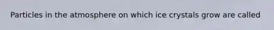Particles in the atmosphere on which ice crystals grow are called