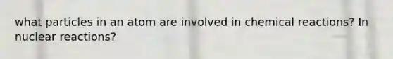 what particles in an atom are involved in chemical reactions? In nuclear reactions?