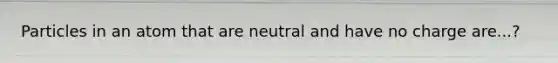 Particles in an atom that are neutral and have no charge are...?