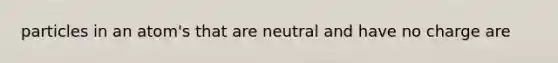 particles in an atom's that are neutral and have no charge are