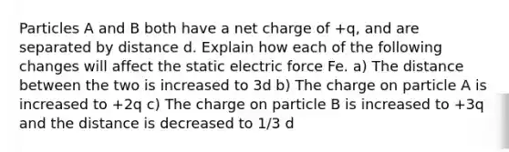 Particles A and B both have a net charge of +q, and are separated by distance d. Explain how each of the following changes will affect the static electric force Fe. a) The distance between the two is increased to 3d b) The charge on particle A is increased to +2q c) The charge on particle B is increased to +3q and the distance is decreased to 1/3 d