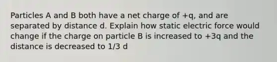 Particles A and B both have a net charge of +q, and are separated by distance d. Explain how static electric force would change if the charge on particle B is increased to +3q and the distance is decreased to 1/3 d