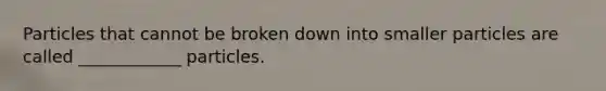 Particles that cannot be broken down into smaller particles are called ____________ particles.