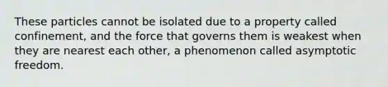 These particles cannot be isolated due to a property called confinement, and the force that governs them is weakest when they are nearest each other, a phenomenon called asymptotic freedom.