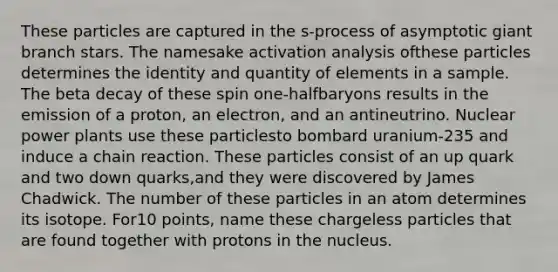 These particles are captured in the s-process of asymptotic giant branch stars. The namesake activation analysis ofthese particles determines the identity and quantity of elements in a sample. The beta decay of these spin one-halfbaryons results in the emission of a proton, an electron, and an antineutrino. Nuclear power plants use these particlesto bombard uranium-235 and induce a chain reaction. These particles consist of an up quark and two down quarks,and they were discovered by James Chadwick. The number of these particles in an atom determines its isotope. For10 points, name these chargeless particles that are found together with protons in the nucleus.