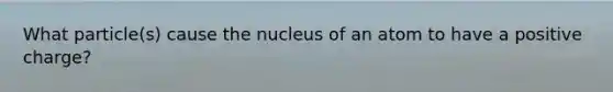 What particle(s) cause the nucleus of an atom to have a positive charge?