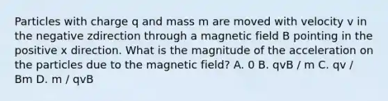 Particles with charge q and mass m are moved with velocity v in the negative zdirection through a magnetic field B pointing in the positive x direction. What is the magnitude of the acceleration on the particles due to the magnetic field? A. 0 B. qvB / m C. qv / Bm D. m / qvB