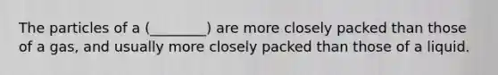 The particles of a (________) are more closely packed than those of a gas, and usually more closely packed than those of a liquid.