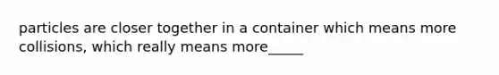 particles are closer together in a container which means more collisions, which really means more_____