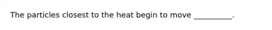 The particles closest to the heat begin to move __________.