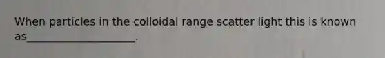 When particles in the colloidal range scatter light this is known as____________________.