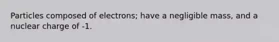 Particles composed of electrons; have a negligible mass, and a nuclear charge of -1.