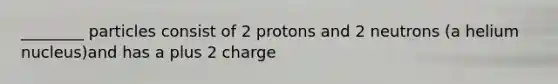 ________ particles consist of 2 protons and 2 neutrons (a helium nucleus)and has a plus 2 charge