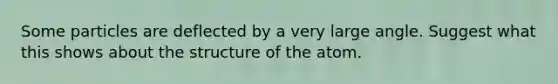 Some particles are deflected by a very large angle. Suggest what this shows about the structure of the atom.