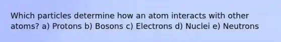 Which particles determine how an atom interacts with other atoms? a) Protons b) Bosons c) Electrons d) Nuclei e) Neutrons