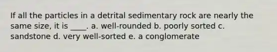 If all the particles in a detrital sedimentary rock are nearly the same size, it is ____. a. well-rounded b. poorly sorted c. sandstone d. very well-sorted e. a conglomerate