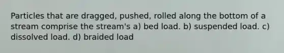 Particles that are dragged, pushed, rolled along the bottom of a stream comprise the stream's a) bed load. b) suspended load. c) dissolved load. d) braided load