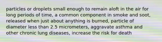 particles or droplets small enough to remain aloft in the air for long periods of time, a common component in smoke and soot, released when just about anything is burned, particle of diameter less than 2.5 micrometers, aggravate asthma and other chronic lung diseases, increase the risk for death