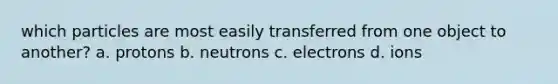 which particles are most easily transferred from one object to another? a. protons b. neutrons c. electrons d. ions