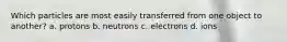 Which particles are most easily transferred from one object to another? a. protons b. neutrons c. electrons d. ions