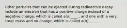 Other particles that can be ejected during radioactive decay include an electron that has a positive charge instead of a negative charge, which is called a(n)____ , and one with a very small mass and no charge, which is called a(n)______