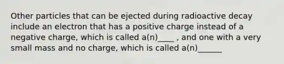 Other particles that can be ejected during radioactive decay include an electron that has a positive charge instead of a negative charge, which is called a(n)____ , and one with a very small mass and no charge, which is called a(n)______