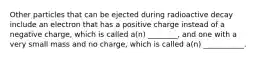 Other particles that can be ejected during radioactive decay include an electron that has a positive charge instead of a negative charge, which is called a(n) ________, and one with a very small mass and no charge, which is called a(n) ___________.